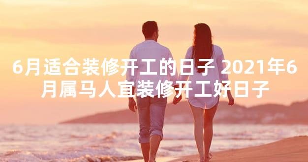 6月适合装修开工的日子 2021年6月属马人宜装修开工好日子
